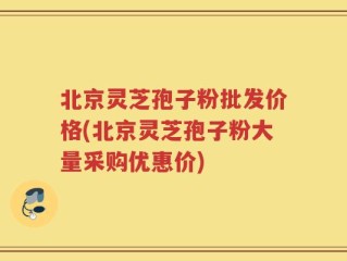 北京灵芝孢子粉批发价格(北京灵芝孢子粉大量采购优惠价)