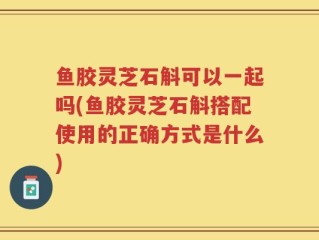 鱼胶灵芝石斛可以一起吗(鱼胶灵芝石斛搭配使用的正确方式是什么)