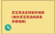 灵芝煲汤怎样制作视频(制作灵芝煲汤的简易步骤视频)