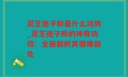 灵芝孢子粉是什么功效_灵芝孢子粉的神奇功效：全面解析其健康益处
