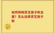 如何辨别灵芝孢子粉含量？怎么选择灵芝孢子粉