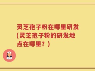 灵芝孢子粉在哪里研发(灵芝孢子粉的研发地点在哪里？)