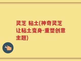 灵芝 粘土(神奇灵芝让粘土变身-重塑创意主题)