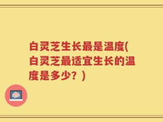 白灵芝生长最是温度(白灵芝最适宜生长的温度是多少？)