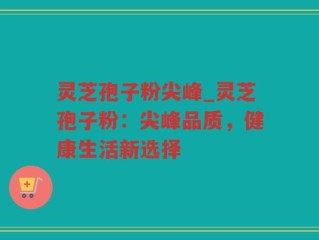 灵芝孢子粉尖峰_灵芝孢子粉：尖峰品质，健康生活新选择