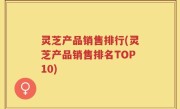 灵芝产品销售排行(灵芝产品销售排名TOP10)