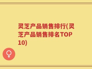 灵芝产品销售排行(灵芝产品销售排名TOP10)