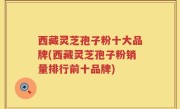 西藏灵芝孢子粉十大品牌(西藏灵芝孢子粉销量排行前十品牌)