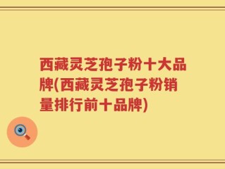 西藏灵芝孢子粉十大品牌(西藏灵芝孢子粉销量排行前十品牌)