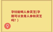 孕妇能喝人参灵芝(孕期可以食用人参和灵芝吗？)