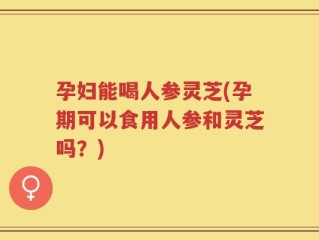 孕妇能喝人参灵芝(孕期可以食用人参和灵芝吗？)
