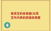 像灵芝的食用菌(以灵芝为代表的高端食用菌