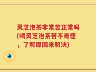灵芝泡茶非常苦正常吗(喝灵芝泡茶苦不奇怪，了解原因来解决)