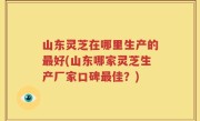 山东灵芝在哪里生产的最好(山东哪家灵芝生产厂家口碑最佳？)