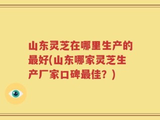 山东灵芝在哪里生产的最好(山东哪家灵芝生产厂家口碑最佳？)