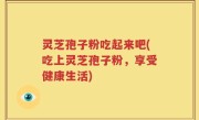 灵芝孢子粉吃起来吧(吃上灵芝孢子粉，享受健康生活)