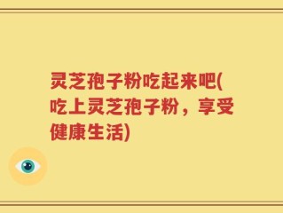 灵芝孢子粉吃起来吧(吃上灵芝孢子粉，享受健康生活)