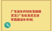 广东滋补药材批发西藏灵芝(广东批发灵芝进军西藏滋补市场)