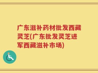 广东滋补药材批发西藏灵芝(广东批发灵芝进军西藏滋补市场)