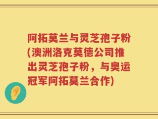 阿拓莫兰与灵芝孢子粉(澳洲洛克莫德公司推出灵芝孢子粉，与奥运冠军阿拓莫兰合作)