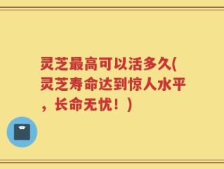 灵芝最高可以活多久(灵芝寿命达到惊人水平，长命无忧！)