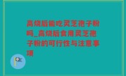 高烧后能吃灵芝孢子粉吗_高烧后食用灵芝孢子粉的可行性与注意事项