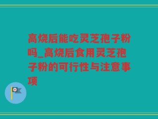 高烧后能吃灵芝孢子粉吗_高烧后食用灵芝孢子粉的可行性与注意事项
