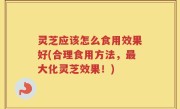 灵芝应该怎么食用效果好(合理食用方法，最大化灵芝效果！)