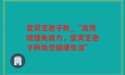 堂灵芝孢子粉_“高效增强免疫力，堂灵芝孢子粉助您健康生活”