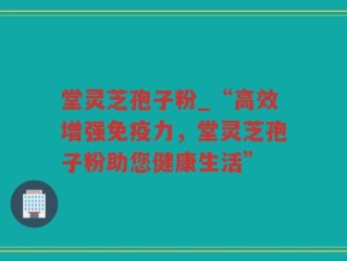 堂灵芝孢子粉_“高效增强免疫力，堂灵芝孢子粉助您健康生活”