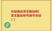 月经推迟灵芝菌丝粉(灵芝菌丝粉可调节月经？)