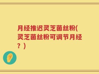 月经推迟灵芝菌丝粉(灵芝菌丝粉可调节月经？)