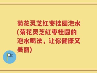 菊花灵芝红枣桂圆泡水(菊花灵芝红枣桂圆的泡水喝法，让你健康又美丽)