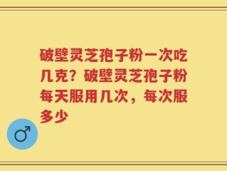 破壁灵芝孢子粉一次吃几克？破壁灵芝孢子粉每天服用几次，每次服多少
