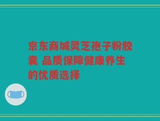 京东商城灵芝孢子粉胶囊 品质保障健康养生的优质选择