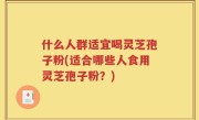什么人群适宜喝灵芝孢子粉(适合哪些人食用灵芝孢子粉？)