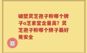 破壁灵芝孢子粉哪个牌子o芝素堂含量高？灵芝孢子粉哪个牌子最好用安全