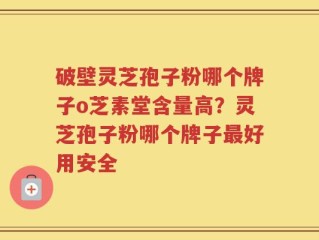 破壁灵芝孢子粉哪个牌子o芝素堂含量高？灵芝孢子粉哪个牌子最好用安全
