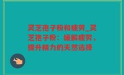灵芝孢子粉和疲劳_灵芝孢子粉：缓解疲劳，提升精力的天然选择