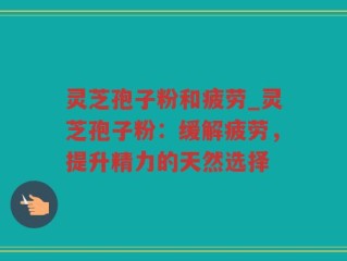 灵芝孢子粉和疲劳_灵芝孢子粉：缓解疲劳，提升精力的天然选择