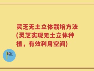 灵芝无土立体栽培方法(灵芝实现无土立体种植，有效利用空间)