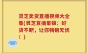 灵芝卖货直播视频大全集(灵芝直播集锦：好货不断，让你畅销无忧！)