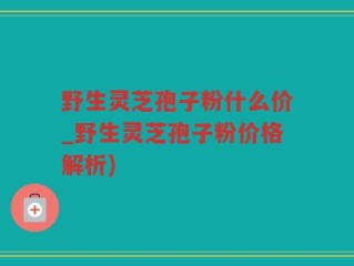 野生灵芝孢子粉什么价_野生灵芝孢子粉价格解析)