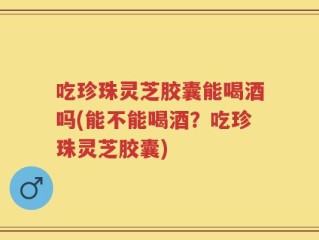 吃珍珠灵芝胶囊能喝酒吗(能不能喝酒？吃珍珠灵芝胶囊)