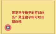 灵芝孢子粉平时可以吃么？灵芝孢子粉可以长期吃吗