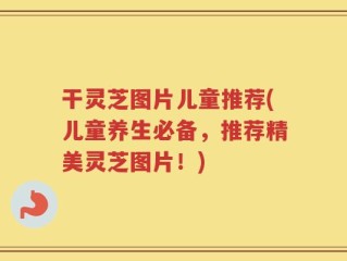 干灵芝图片儿童推荐(儿童养生必备，推荐精美灵芝图片！)