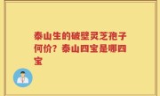 泰山生的破壁灵芝孢子何价？泰山四宝是哪四宝