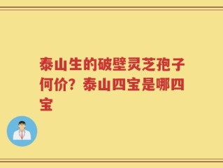 泰山生的破壁灵芝孢子何价？泰山四宝是哪四宝