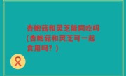 杏鲍菇和灵芝能同吃吗(杏鲍菇和灵芝可一起食用吗？)
