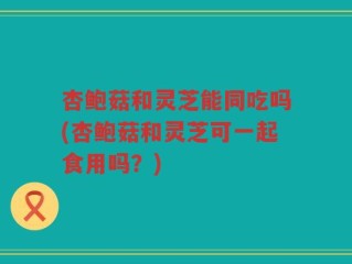 杏鲍菇和灵芝能同吃吗(杏鲍菇和灵芝可一起食用吗？)